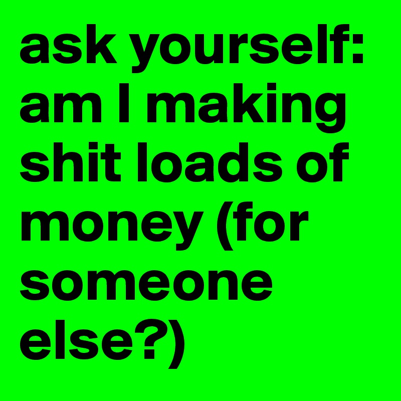 ask yourself: am I making shit loads of money (for someone else?)