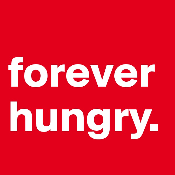 
forever 
hungry.