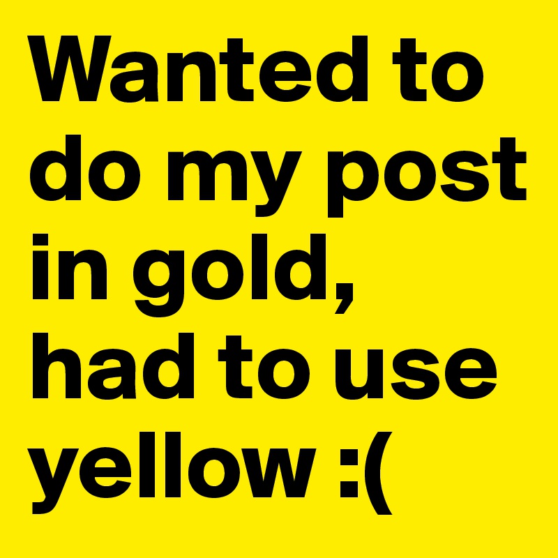 Wanted to do my post in gold, had to use yellow :( 