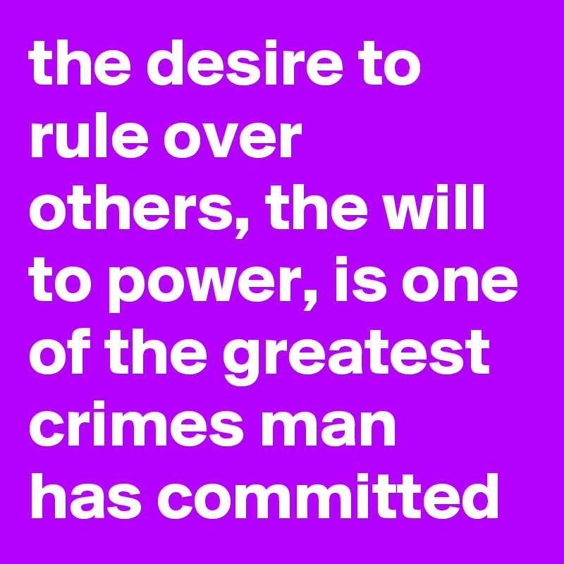 the desire to rule over others, the will to power, is one of the greatest crimes man has committed