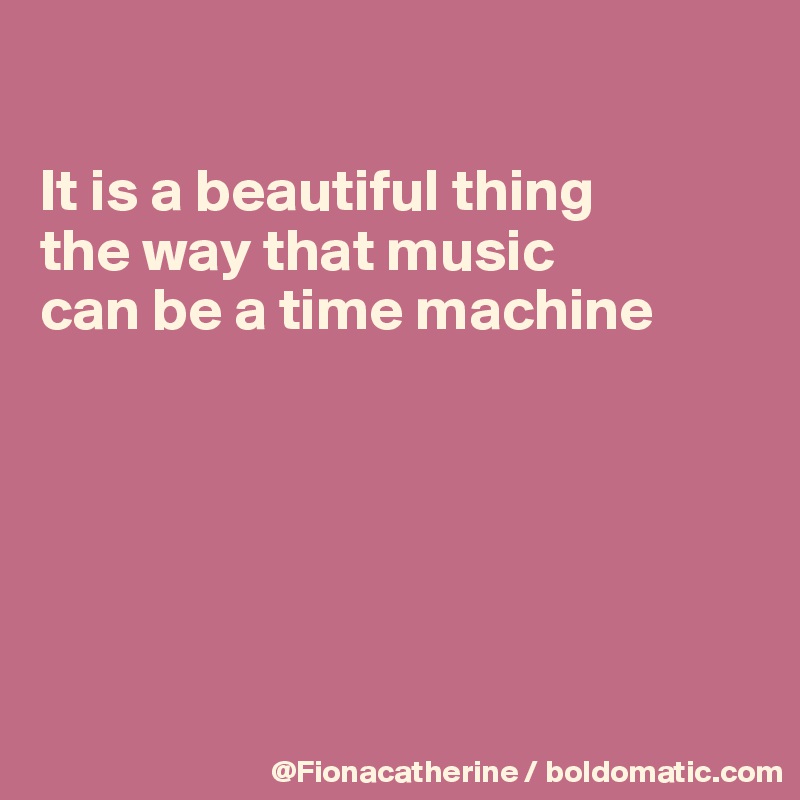 

It is a beautiful thing 
the way that music
can be a time machine






