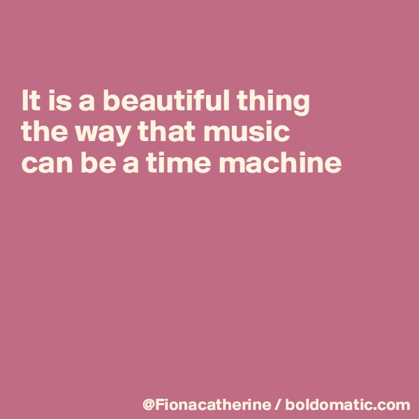

It is a beautiful thing 
the way that music
can be a time machine






