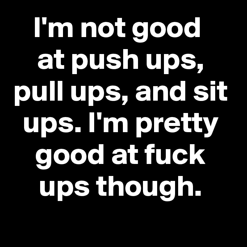 I'm not good 
at push ups, pull ups, and sit ups. I'm pretty good at fuck ups though.