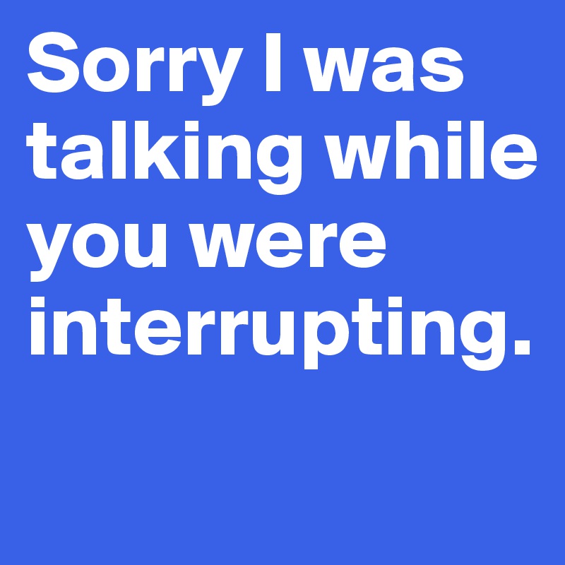 Sorry I was talking while you were interrupting.
