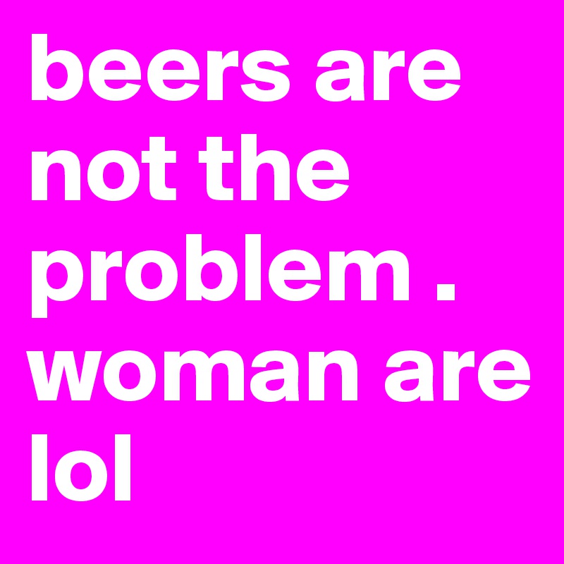beers are not the problem . woman are lol 