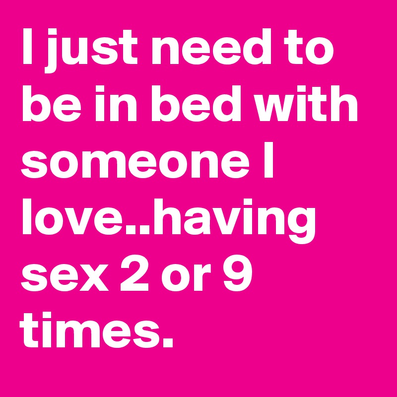 I just need to be in bed with someone I love..having sex 2 or 9 times.