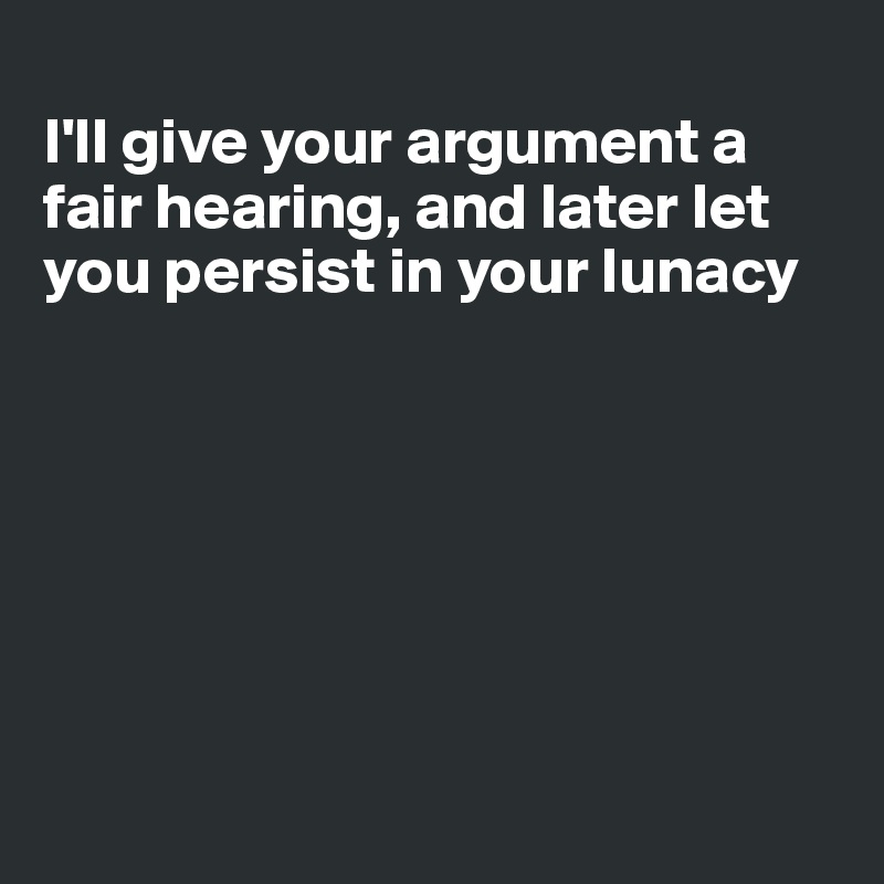 
I'll give your argument a fair hearing, and later let you persist in your lunacy







