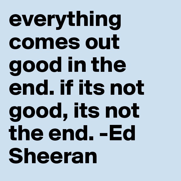 everything comes out good in the end. if its not good, its not the end. -Ed Sheeran