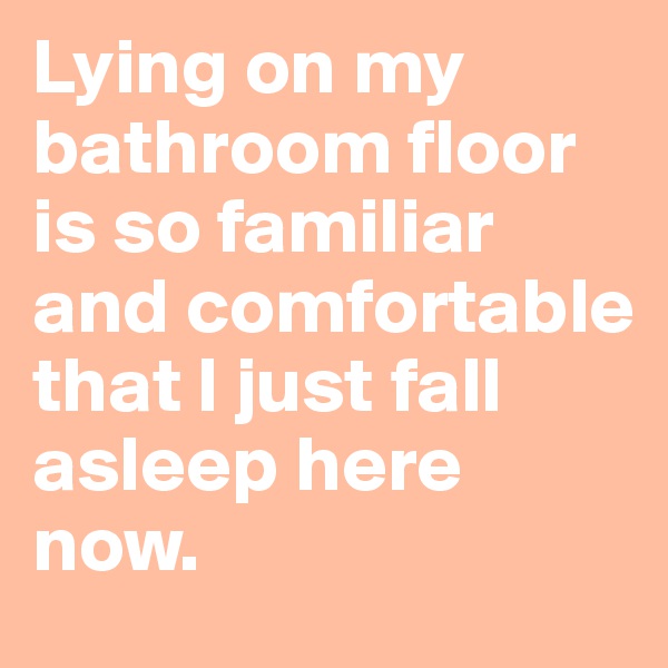 Lying on my bathroom floor is so familiar and comfortable that I just fall asleep here now.