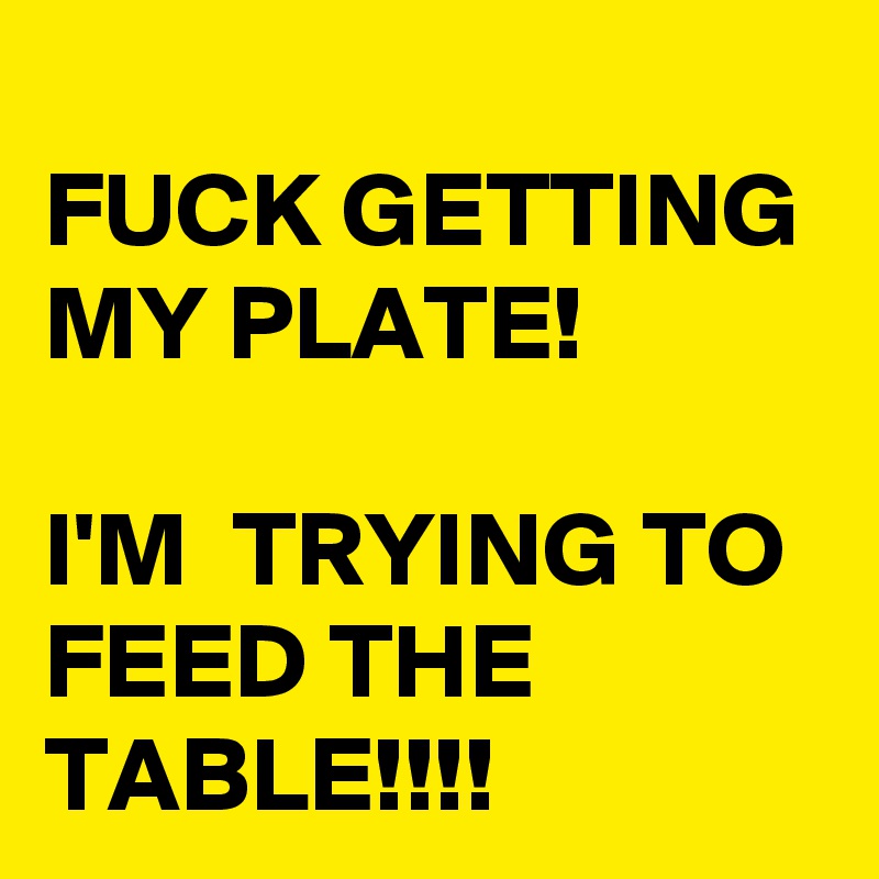 
FUCK GETTING MY PLATE! 

I'M  TRYING TO FEED THE TABLE!!!!