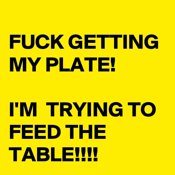 
FUCK GETTING MY PLATE! 

I'M  TRYING TO FEED THE TABLE!!!!