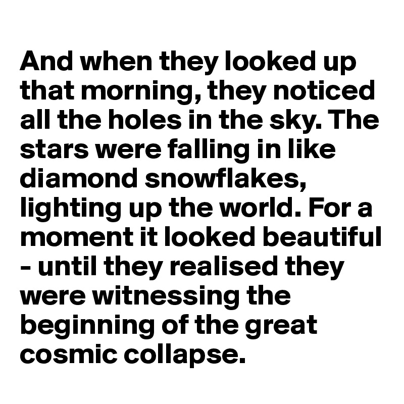 
And when they looked up that morning, they noticed all the holes in the sky. The stars were falling in like diamond snowflakes, lighting up the world. For a moment it looked beautiful - until they realised they were witnessing the beginning of the great cosmic collapse. 