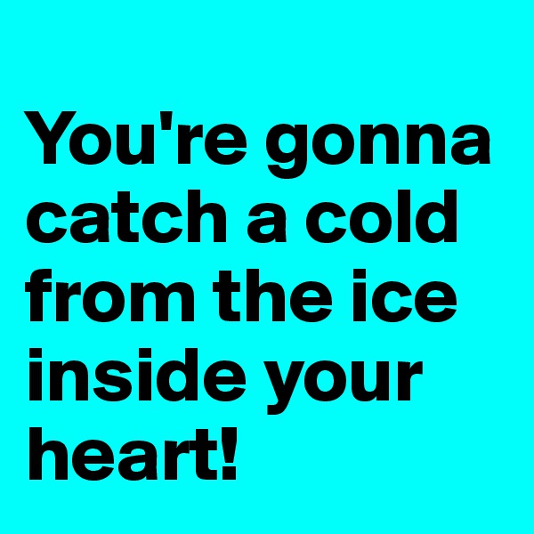 
You're gonna catch a cold from the ice inside your heart!