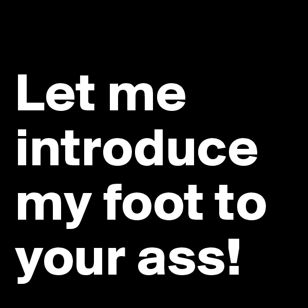 
Let me introduce my foot to your ass!