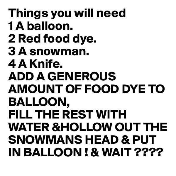 Things you will need
1 A balloon.
2 Red food dye.
3 A snowman.
4 A Knife.
ADD A GENEROUS AMOUNT OF FOOD DYE TO BALLOON,
FILL THE REST WITH  WATER &HOLLOW OUT THE 
SNOWMANS HEAD & PUT 
IN BALLOON ! & WAIT ????