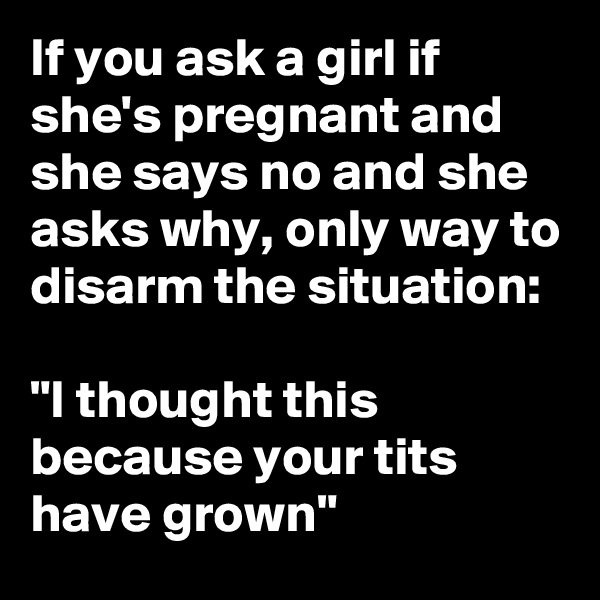 If you ask a girl if she's pregnant and she says no and she asks why, only way to disarm the situation:

"I thought this because your tits have grown"