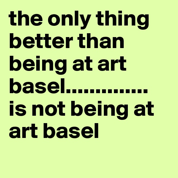 the only thing better than being at art basel.............. is not being at art basel
