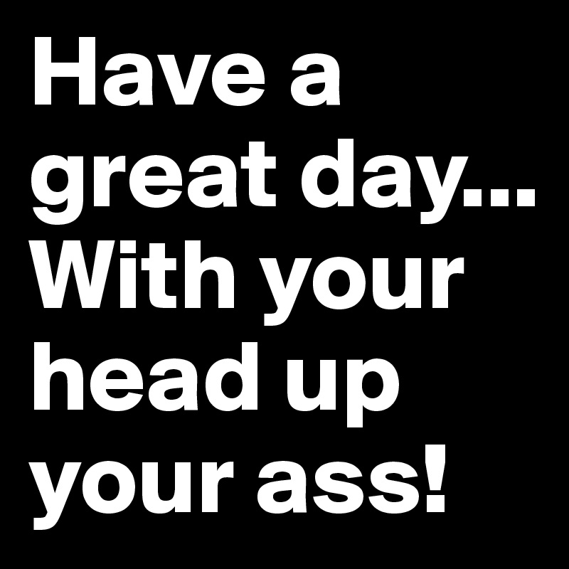 Have a great day...
With your head up your ass!