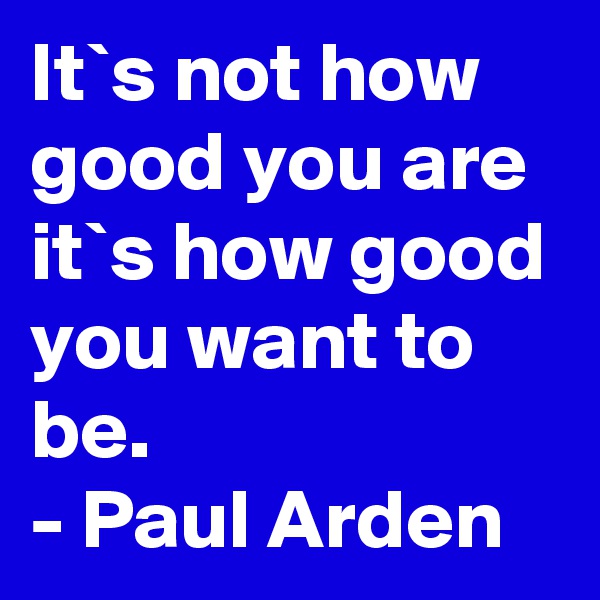 It`s not how good you are 
it`s how good you want to be.
- Paul Arden