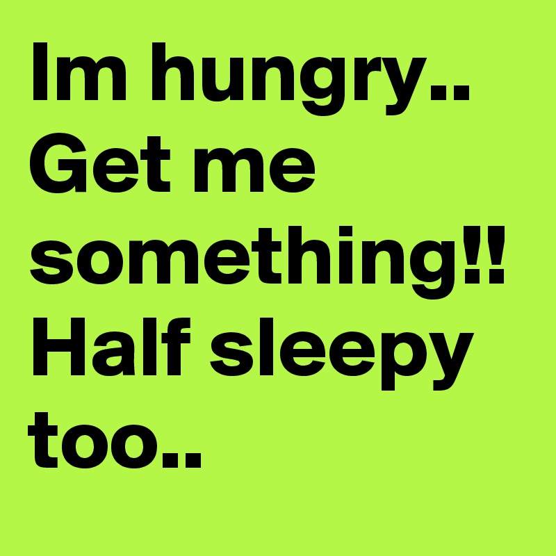 Im hungry..
Get me something!!
Half sleepy too..