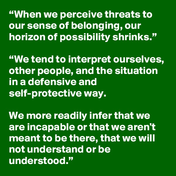 “When we perceive threats to our sense of belonging, our horizon of possibility shrinks.” 

“We tend to interpret ourselves, other people, and the situation in a defensive and self-protective way.

We more readily infer that we are incapable or that we aren't meant to be there, that we will not understand or be understood.”