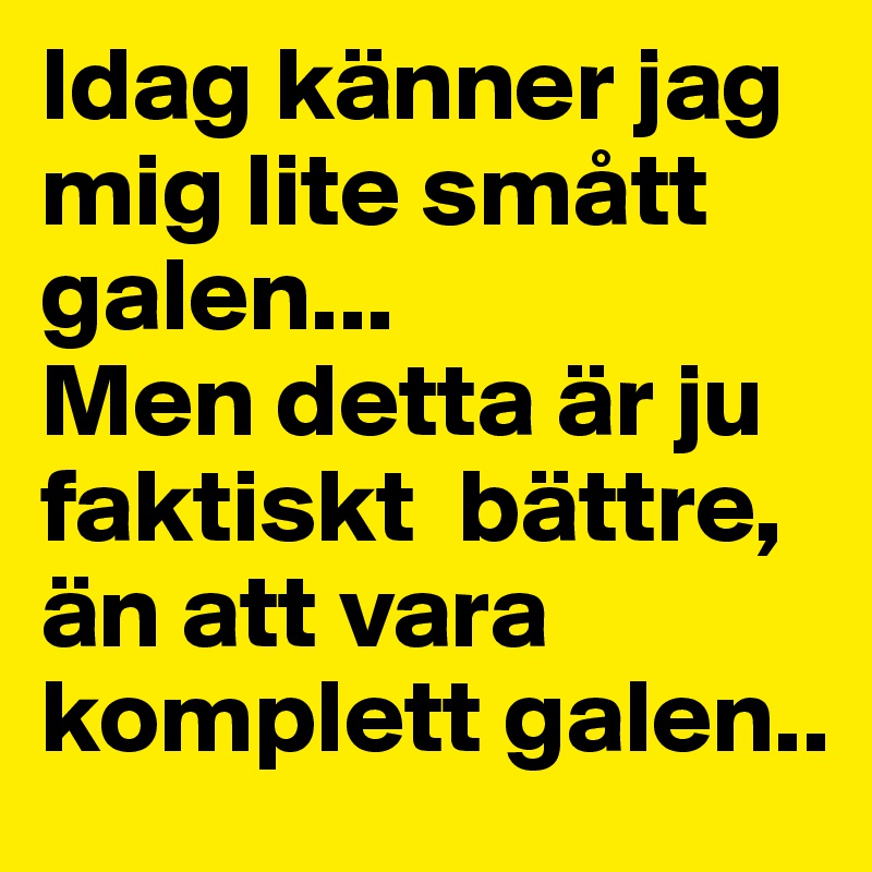 Idag känner jag mig lite smått galen...
Men detta är ju faktiskt  bättre, än att vara komplett galen..