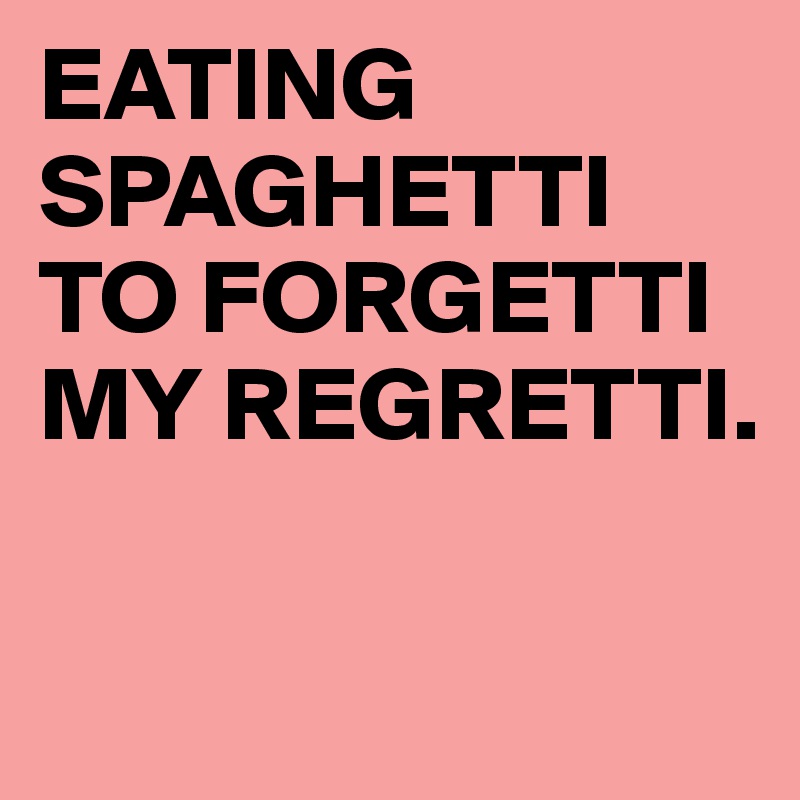 EATING SPAGHETTI
TO FORGETTI
MY REGRETTI.

