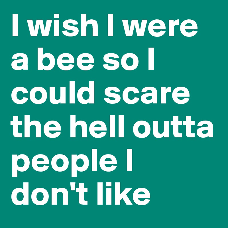 I wish I were a bee so I could scare the hell outta people I don't like 