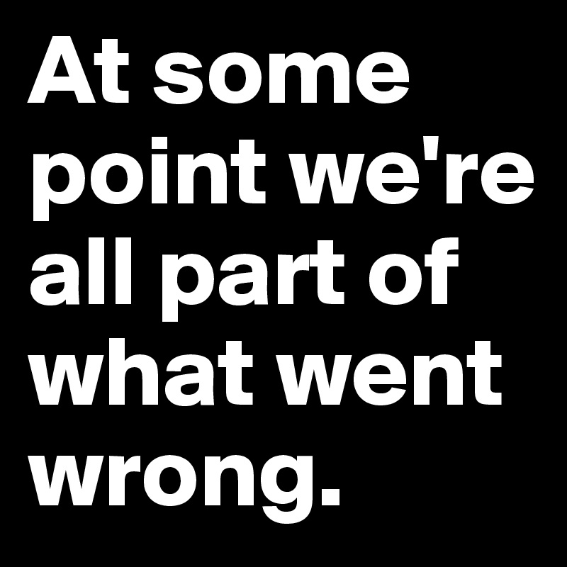 At some point we're all part of what went wrong. 