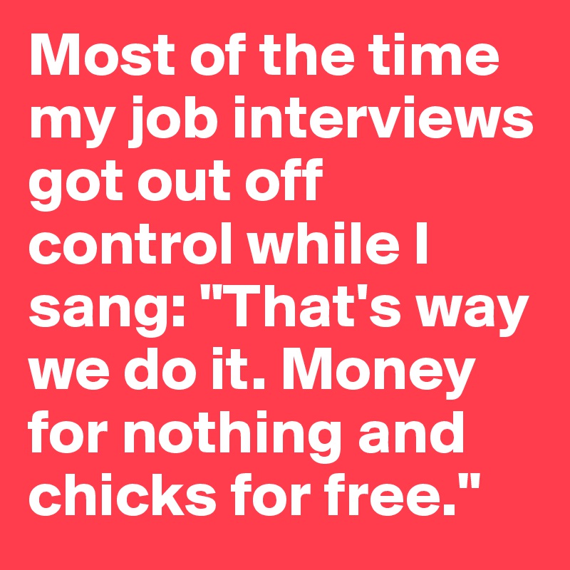 Most of the time my job interviews got out off control while I sang: "That's way we do it. Money for nothing and chicks for free."