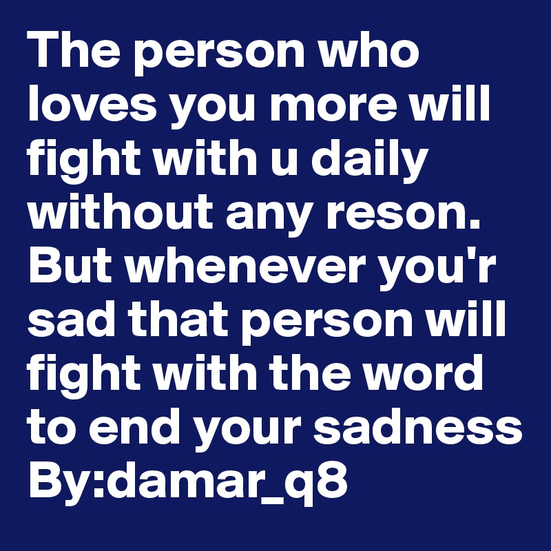 The person who loves you more will fight with u daily without any reson.                                                       But whenever you'r sad that person will fight with the word to end your sadness                             By:damar_q8