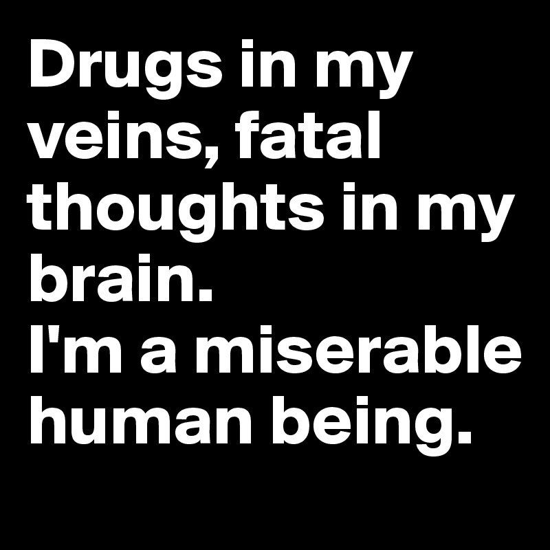Drugs in my veins, fatal thoughts in my brain. 
I'm a miserable human being.