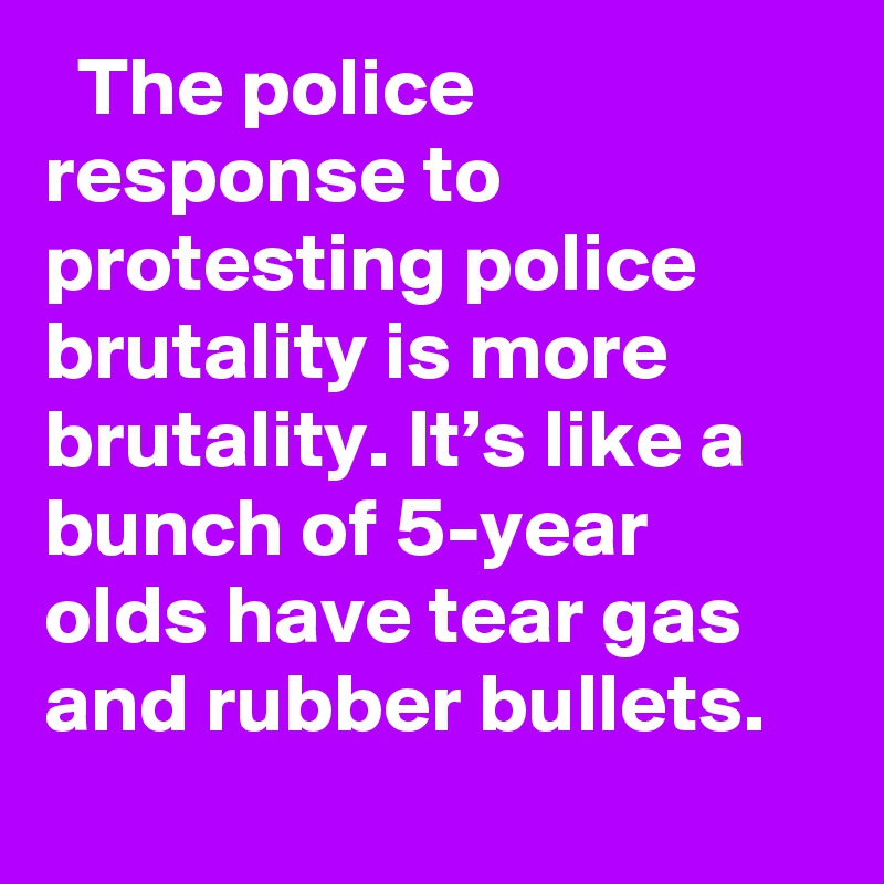   The police response to protesting police brutality is more brutality. It’s like a bunch of 5-year olds have tear gas and rubber bullets.
