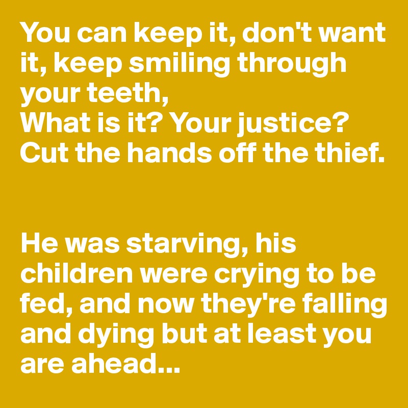 You can keep it, don't want it, keep smiling through your teeth,
What is it? Your justice? Cut the hands off the thief.


He was starving, his children were crying to be fed, and now they're falling and dying but at least you are ahead...