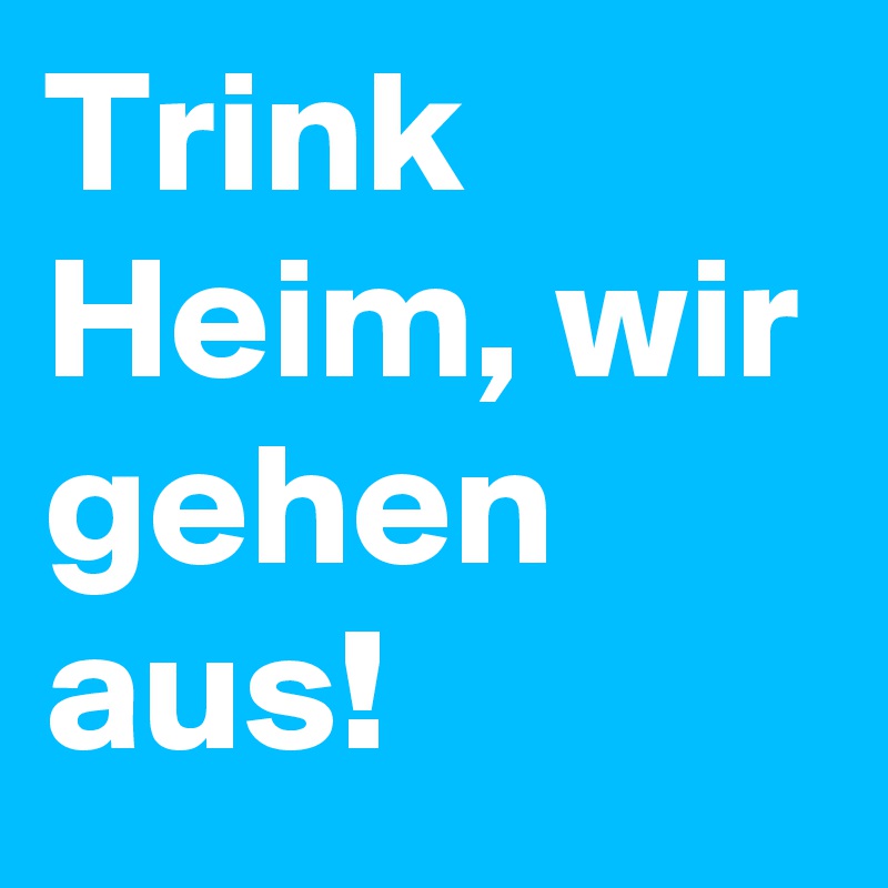 Trink Heim, wir gehen aus! 