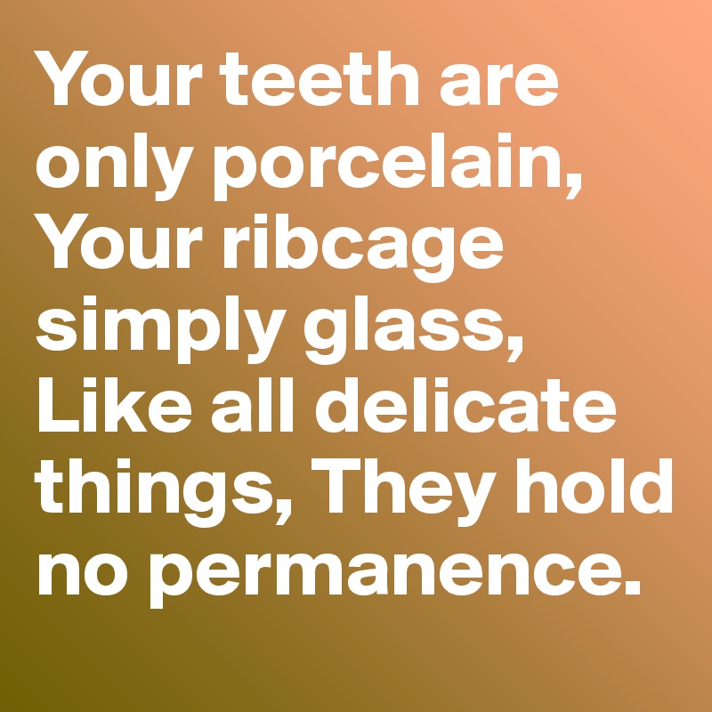 Your teeth are only porcelain, Your ribcage simply glass, Like all delicate things, They hold no permanence. 
