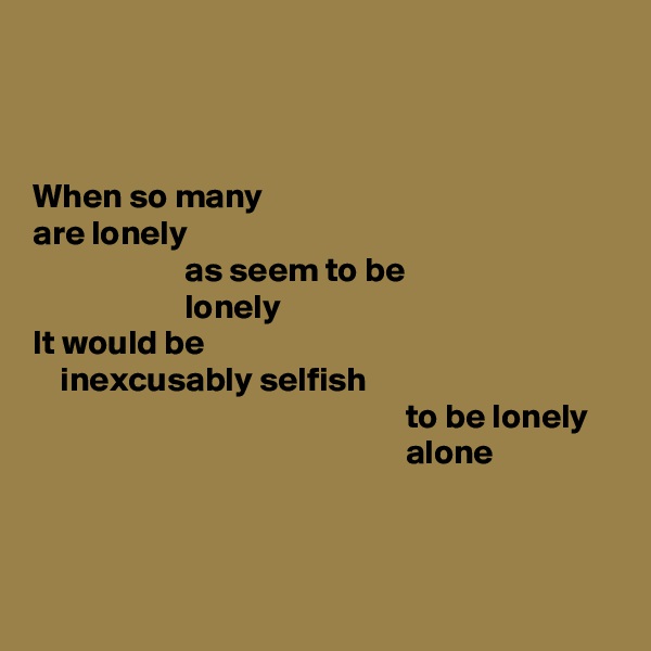 



When so many
are lonely
                      as seem to be
                      lonely
It would be
    inexcusably selfish
                                                      to be lonely
                                                      alone



