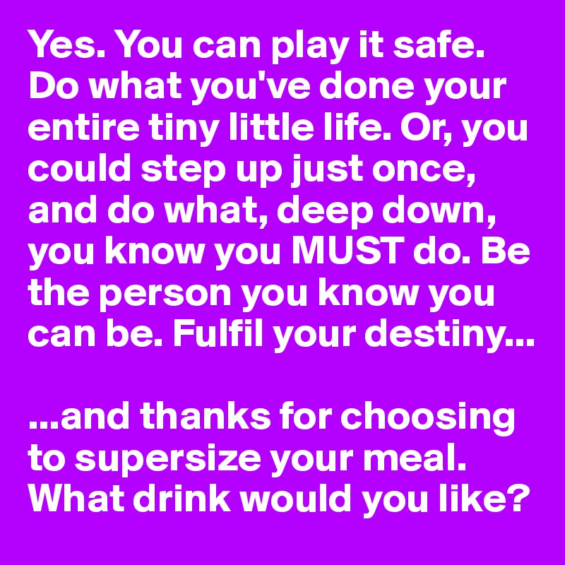Yes. You can play it safe. Do what you've done your entire tiny little life. Or, you could step up just once, and do what, deep down, you know you MUST do. Be the person you know you can be. Fulfil your destiny...

...and thanks for choosing to supersize your meal. What drink would you like?