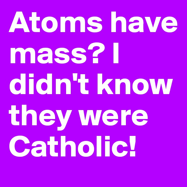 Atoms have mass? I didn't know they were Catholic!
