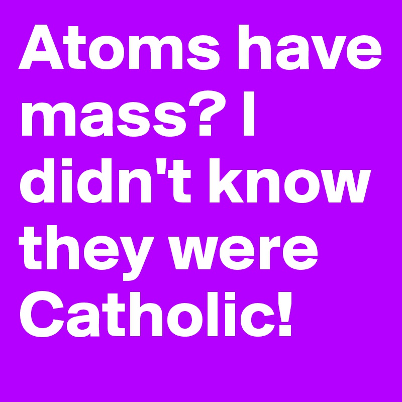 Atoms have mass? I didn't know they were Catholic!