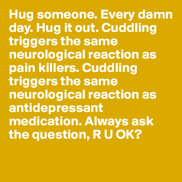 Hug someone. Every damn day. Hug it out. Cuddling triggers the same neurological reaction as pain killers. Cuddling triggers the same neurological reaction as antidepressant medication. Always ask the question, R U OK? 


