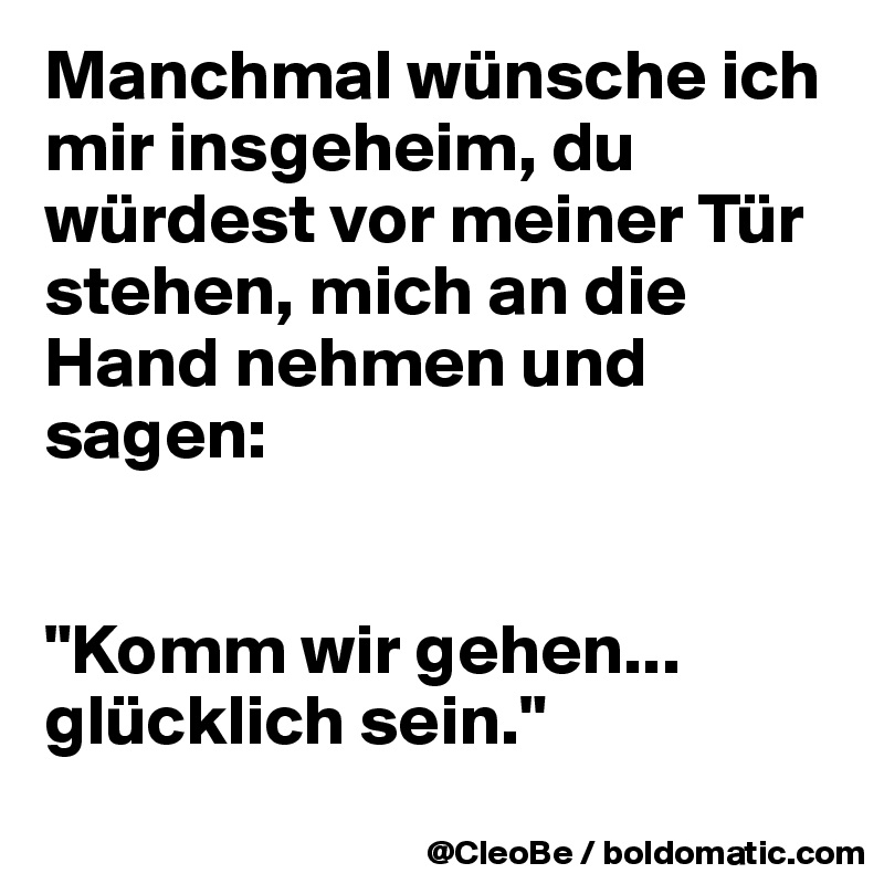 Manchmal wünsche ich mir insgeheim, du würdest vor meiner Tür stehen, mich an die Hand nehmen und sagen: 


"Komm wir gehen... glücklich sein."
