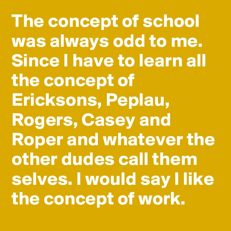 The concept of school was always odd to me.  Since I have to learn all the concept of Ericksons, Peplau, Rogers, Casey and Roper and whatever the other dudes call them selves. I would say I like the concept of work.