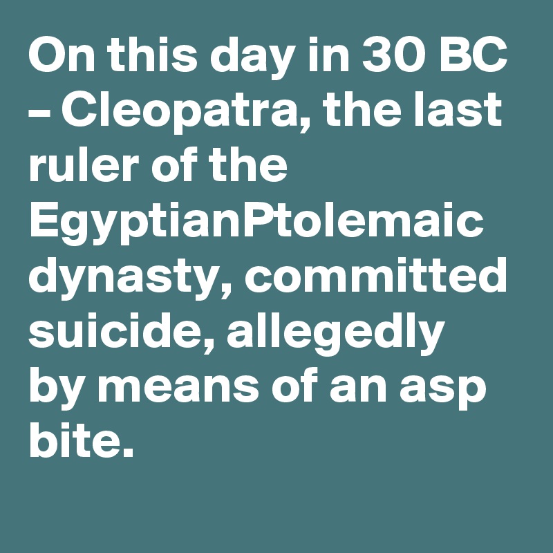 On this day in 30 BC – Cleopatra, the last ruler of the EgyptianPtolemaic dynasty, committed suicide, allegedly by means of an asp bite.