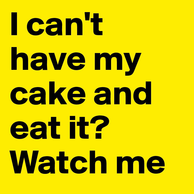 I can't have my cake and eat it? 
Watch me