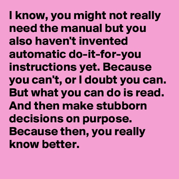 I know, you might not really need the manual but you also haven't invented automatic do-it-for-you instructions yet. Because you can't, or I doubt you can. But what you can do is read.
And then make stubborn decisions on purpose.
Because then, you really know better.
