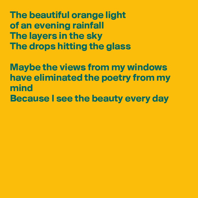 The beautiful orange light
of an evening rainfall
The layers in the sky
The drops hitting the glass

Maybe the views from my windows have eliminated the poetry from my mind
Because I see the beauty every day







