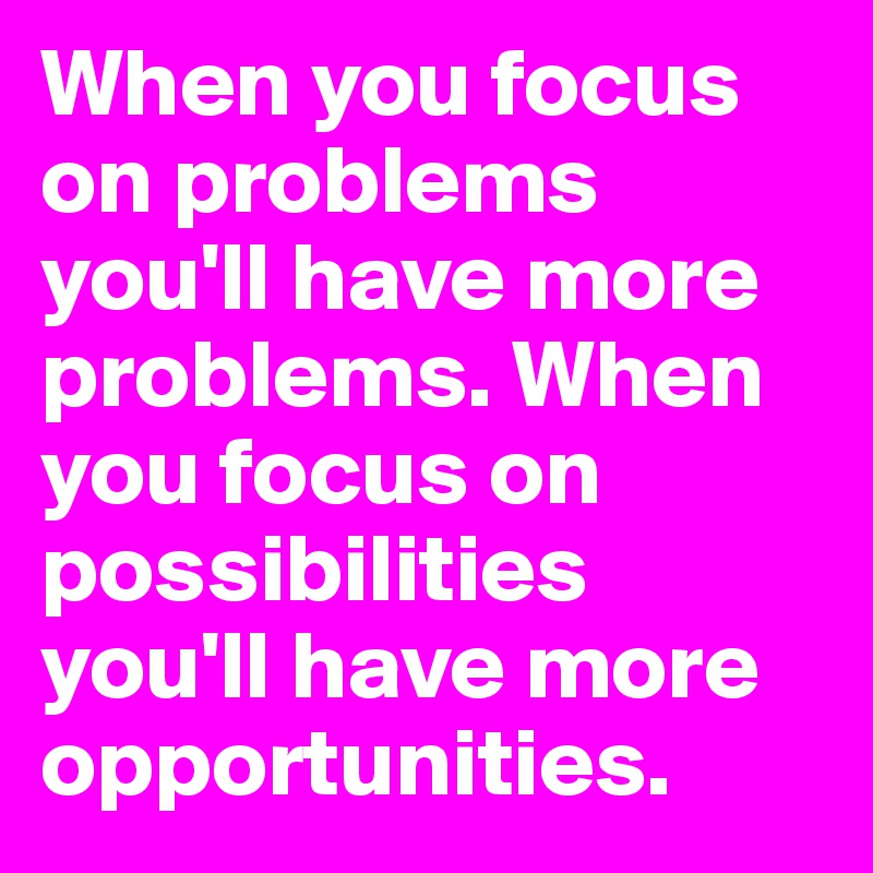 When you focus on problems you'll have more problems. When you focus on possibilities you'll have more opportunities.