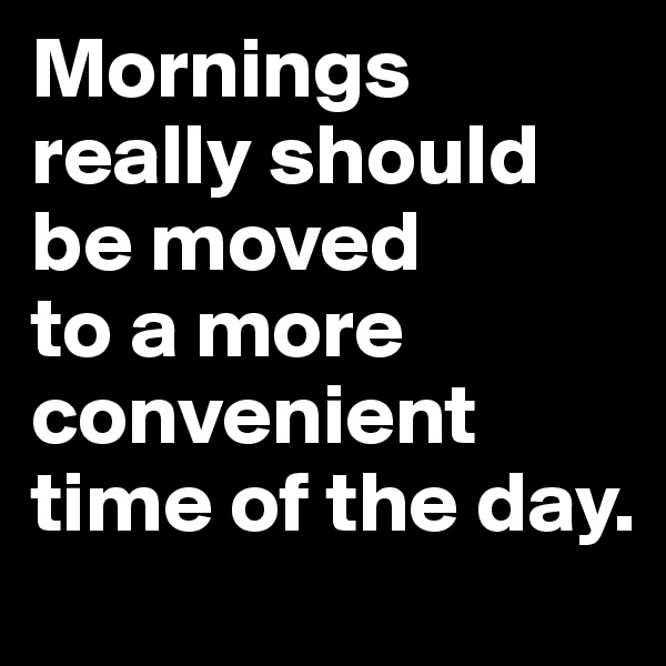 Mornings really should be moved 
to a more convenient time of the day.
