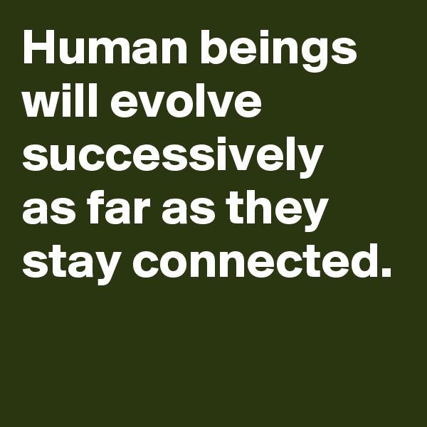 Human beings will evolve successively
as far as they
stay connected.


